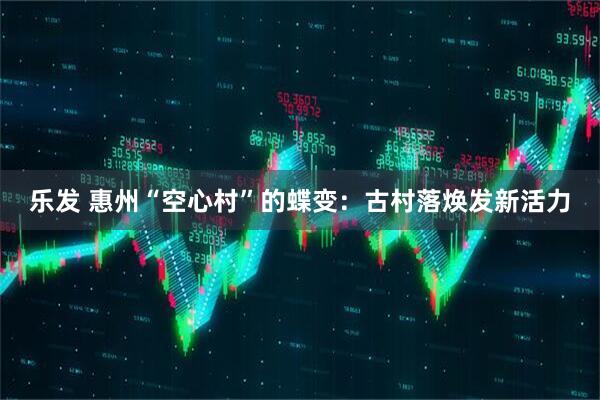 乐发 惠州“空心村”的蝶变：古村落焕发新活力