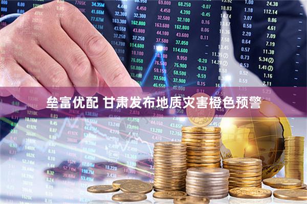 垒富优配 甘肃发布地质灾害橙色预警