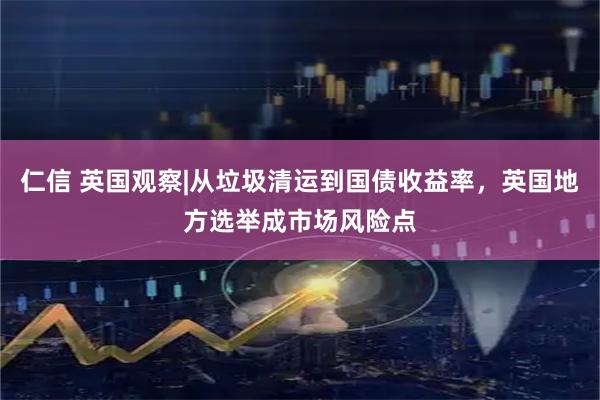 仁信 英国观察|从垃圾清运到国债收益率，英国地方选举成市场风险点