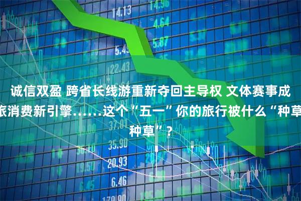 诚信双盈 跨省长线游重新夺回主导权 文体赛事成文旅消费新引擎……这个“五一”你的旅行被什么“种草”？