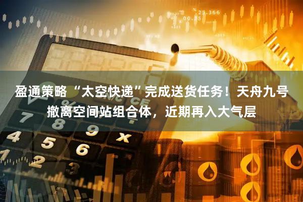 盈通策略 “太空快递”完成送货任务！天舟九号撤离空间站组合体，近期再入大气层
