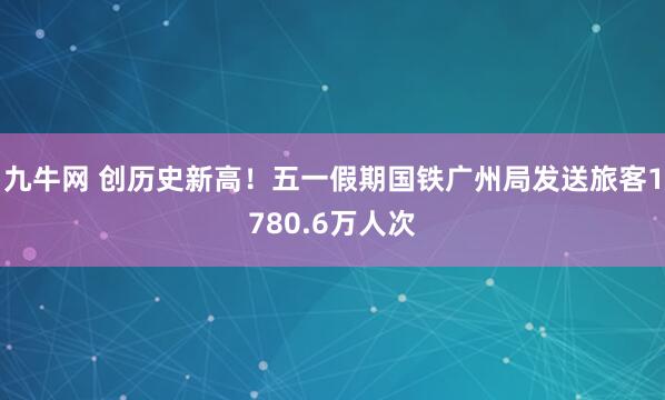 九牛网 创历史新高！五一假期国铁广州局发送旅客1780.6万人次
