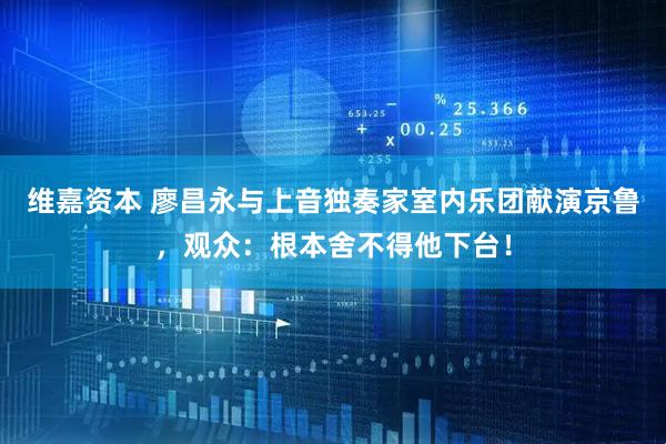 维嘉资本 廖昌永与上音独奏家室内乐团献演京鲁，观众：根本舍不得他下台！