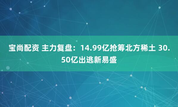 宝尚配资 主力复盘：14.99亿抢筹北方稀土 30.50亿出逃新易盛