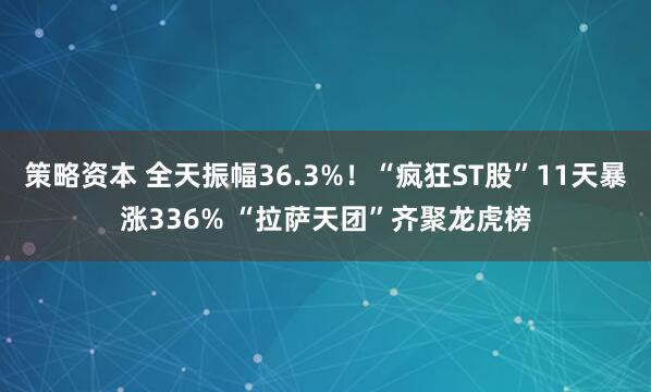 策略资本 全天振幅36.3%！“疯狂ST股”11天暴涨336% “拉萨天团”齐聚龙虎榜