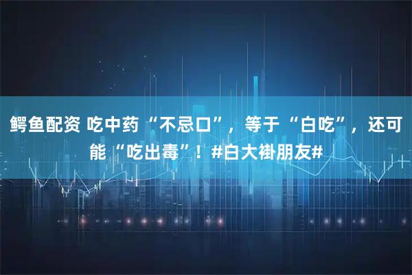 鳄鱼配资 吃中药 “不忌口”，等于 “白吃”，还可能 “吃出毒”！#白大褂朋友#