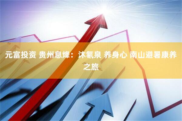 元富投资 贵州息烽：沐氡泉 养身心 南山避暑康养之旅