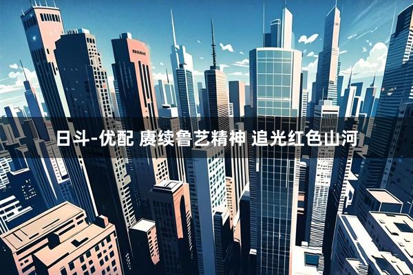 日斗-优配 赓续鲁艺精神 追光红色山河