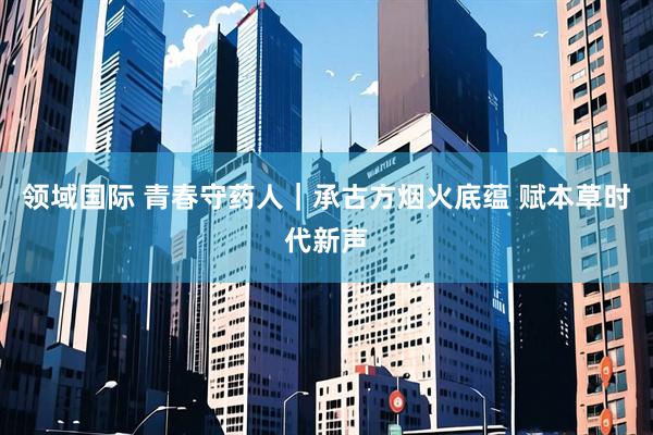 领域国际 青春守药人｜承古方烟火底蕴 赋本草时代新声