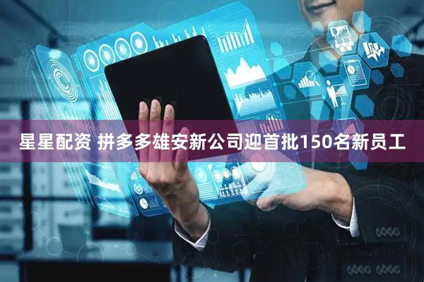 星星配资 拼多多雄安新公司迎首批150名新员工